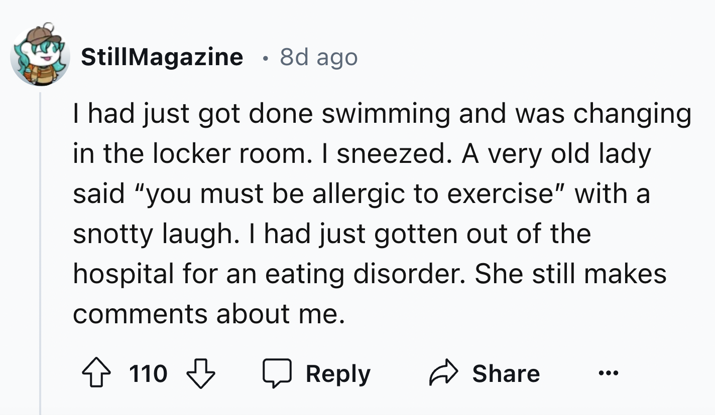 screenshot - StillMagazine 8d ago I had just got done swimming and was changing in the locker room. I sneezed. A very old lady said "you must be allergic to exercise" with a snotty laugh. I had just gotten out of the hospital for an eating disorder. She s